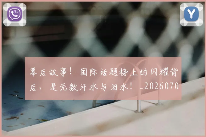 幕后故事!国际话题榜上的闪耀背后,是无数汗水与泪水!_20260707151550