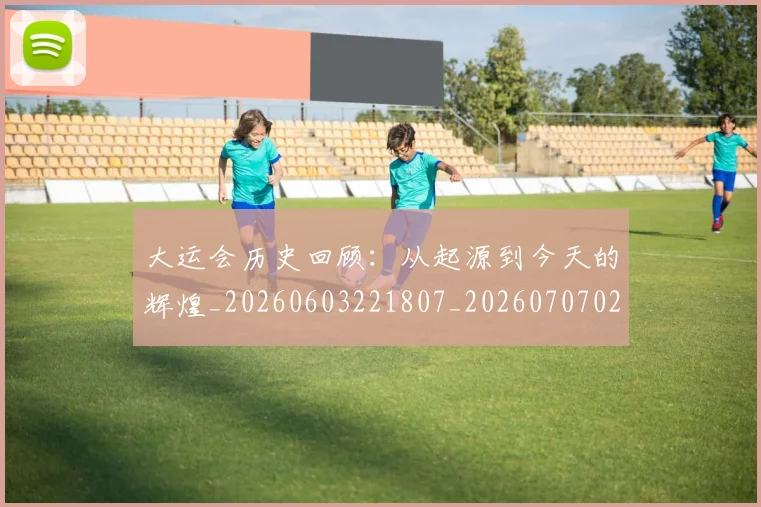 大运会历史回顾:从起源到今天的辉煌_20260603221807_20260707021331