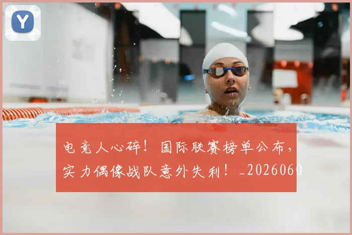 电竞人心碎！国际联赛榜单公布，实力偶像战队意外失利！_20260606150202