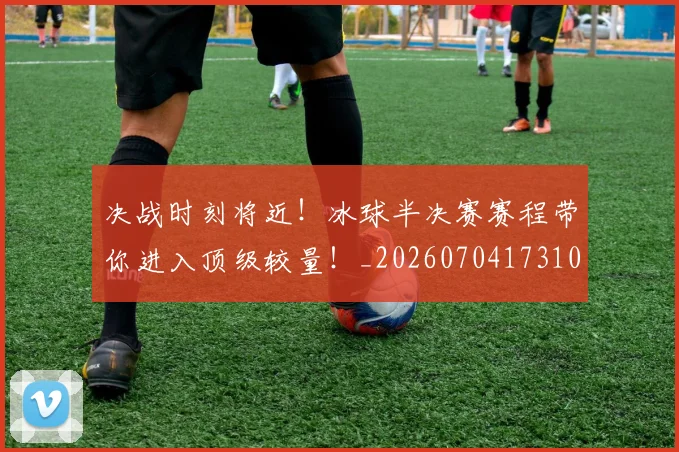 决战时刻将近！冰球半决赛赛程带你进入顶级较量！_20260704173109