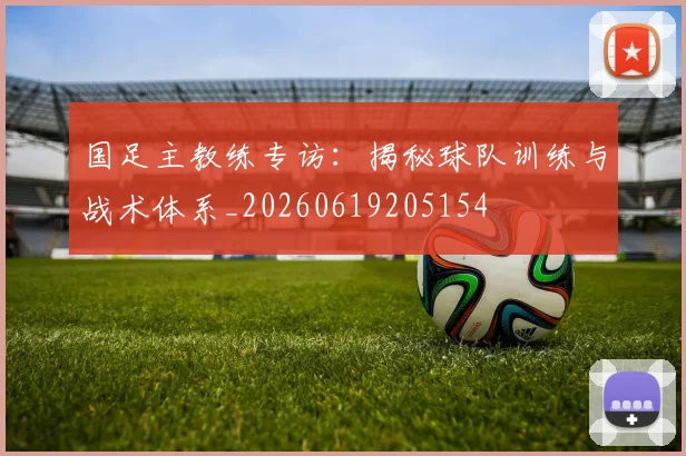国足主教练专访:揭秘球队训练与战术体系_20260619205154