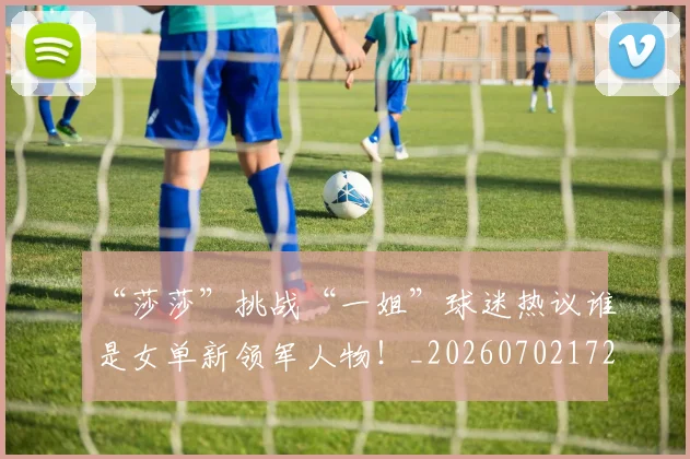 “莎莎”挑战“一姐”球迷热议谁是女单新领军人物！_20260702172947