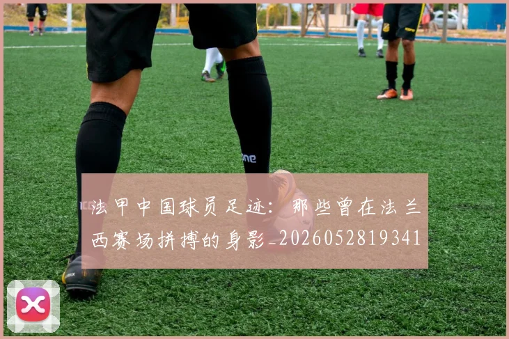 法甲中国球员足迹:那些曾在法兰西赛场拼搏的身影_20260528193418