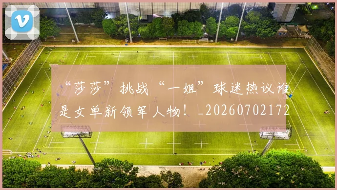 “莎莎”挑战“一姐”球迷热议谁是女单新领军人物！_20260702172947