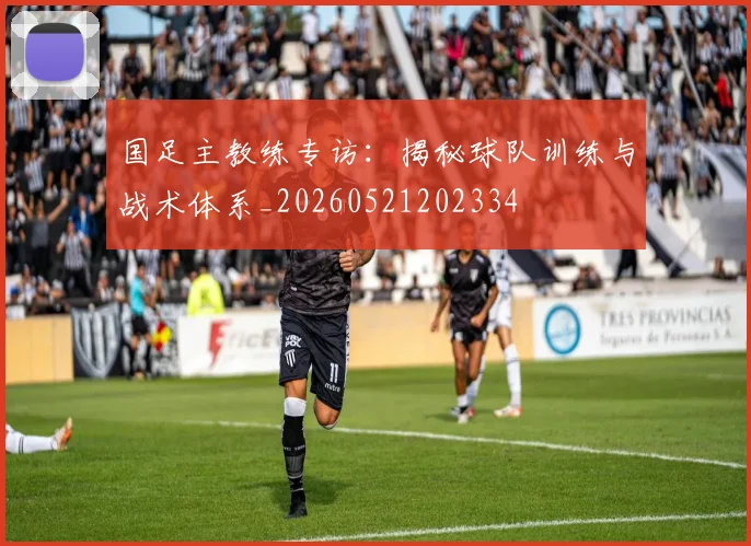 国足主教练专访:揭秘球队训练与战术体系_20260521202334