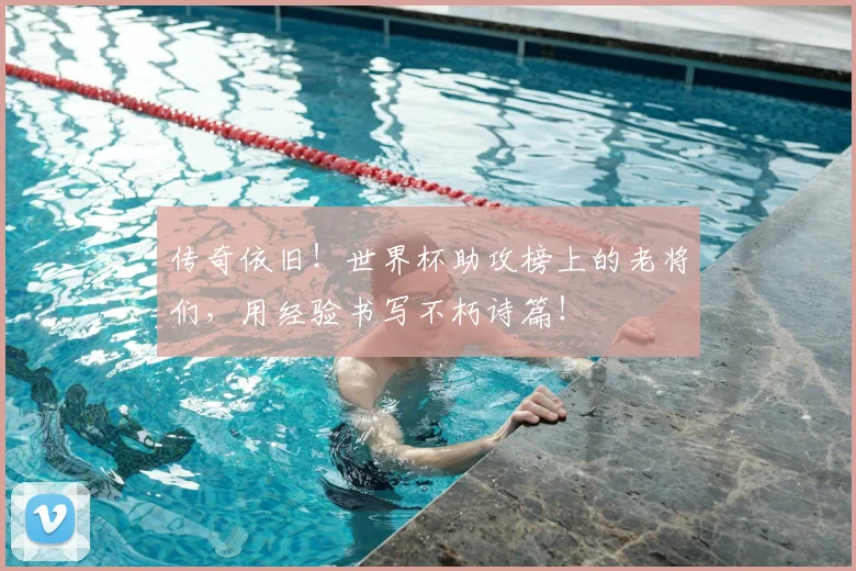 传奇依旧！世界杯助攻榜上的老将们，用经验书写不朽诗篇！