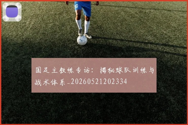 国足主教练专访：揭秘球队训练与战术体系_20260521202334