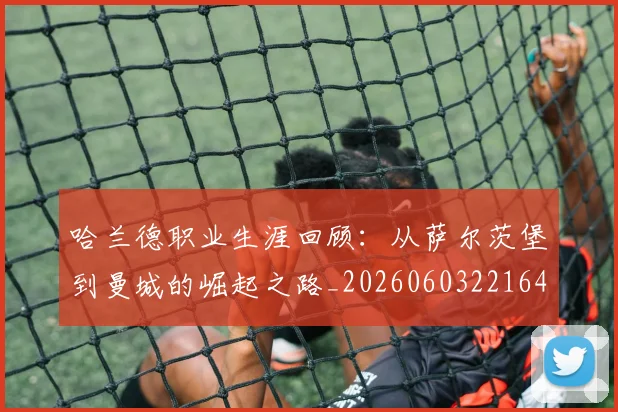 哈兰德职业生涯回顾：从萨尔茨堡到曼城的崛起之路_20260603221643_20260707012912