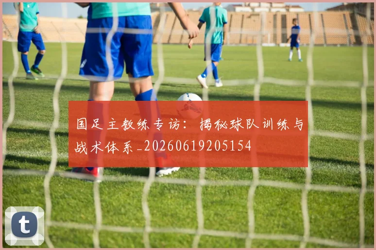 国足主教练专访：揭秘球队训练与战术体系_20260619205154