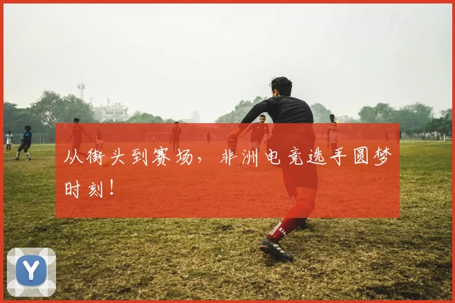 从街头到赛场,非洲电竞选手圆梦时刻!