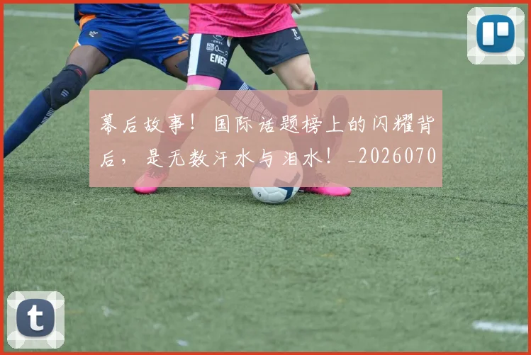 幕后故事!国际话题榜上的闪耀背后,是无数汗水与泪水!_20260707151550