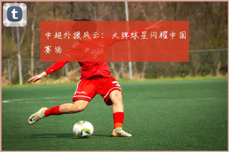 中超外援风云：大牌球星闪耀中国赛场