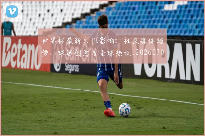 世界杯最新文化影响:社交媒体趋势、球迷创意与全球热议_20260703203441