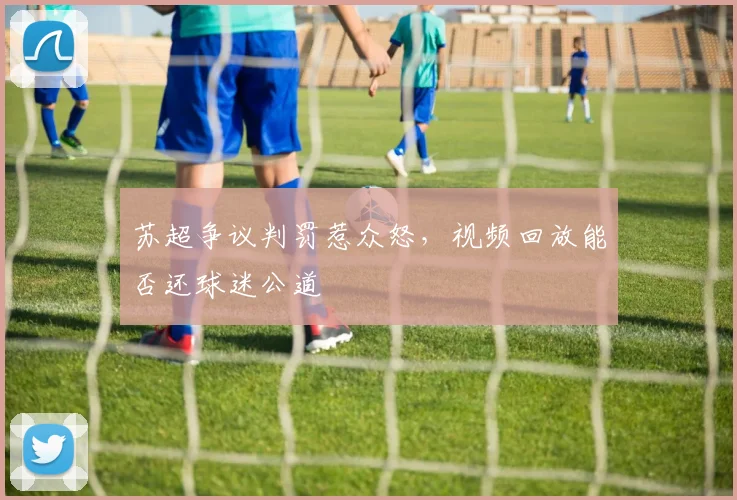 苏超争议判罚惹众怒，视频回放能否还球迷公道