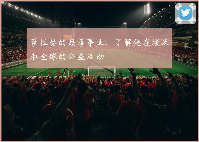 萨拉赫的慈善事业：了解他在埃及和全球的公益活动