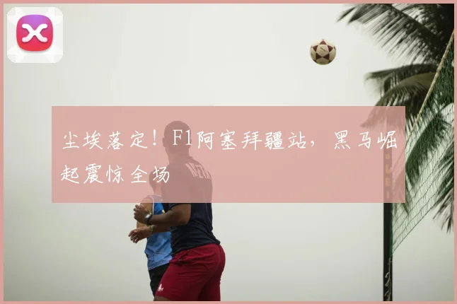 尘埃落定！F1阿塞拜疆站，黑马崛起震惊全场