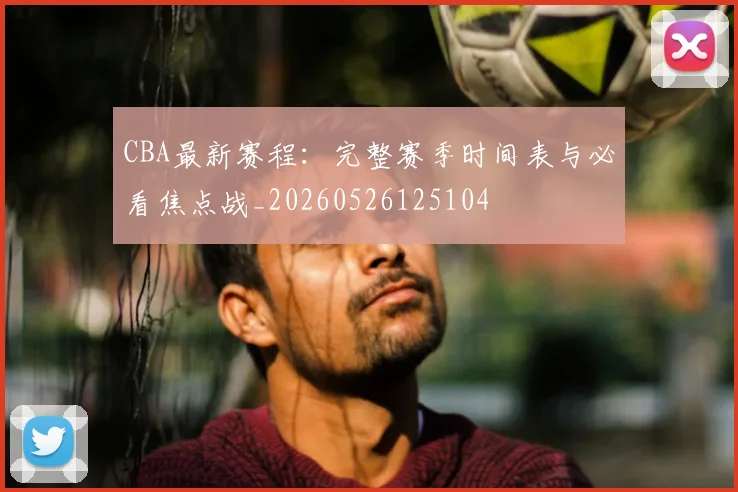 CBA最新赛程:完整赛季时间表与必看焦点战_20260526125104