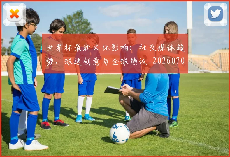 世界杯最新文化影响：社交媒体趋势、球迷创意与全球热议_20260703203441