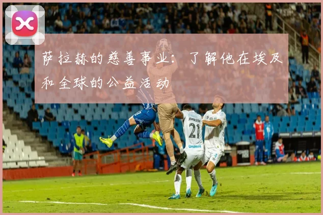 萨拉赫的慈善事业:了解他在埃及和全球的公益活动