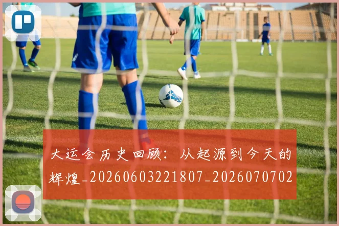 大运会历史回顾:从起源到今天的辉煌_20260603221807_20260707021331